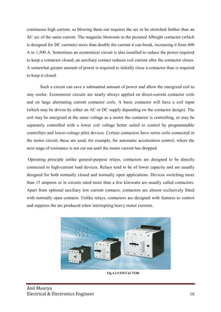 Anil Maurya
Electrical & Electronics Engineer 18
continuous high current, so blowing them out requires the arc to be stretched further than an
AC arc of the same current. The magnetic blowouts in the pictured Albright contactor (which
is designed for DC currents) more than double the current it can break, increasing it from 600
A to 1,500 A. Sometimes an economizer circuit is also installed to reduce the power required
to keep a contactor closed; an auxiliary contact reduces coil current after the contactor closes.
A somewhat greater amount of power is required to initially close a contactor than is required
to keep it closed.
Such a circuit can save a substantial amount of power and allow the energized coil to
stay cooler. Economizer circuits are nearly always applied on direct-current contactor coils
and on large alternating current contactor coils. A basic contactor will have a coil input
(which may be driven by either an AC or DC supply depending on the contactor design). The
coil may be energized at the same voltage as a motor the contactor is controlling, or may be
separately controlled with a lower coil voltage better suited to control by programmable
controllers and lower-voltage pilot devices. Certain contactors have series coils connected in
the motor circuit; these are used, for example, for automatic acceleration control, where the
next stage of resistance is not cut out until the motor current has dropped.
Operating principle unlike general-purpose relays, contactors are designed to be directly
connected to high-current load devices. Relays tend to be of lower capacity and are usually
designed for both normally closed and normally open applications. Devices switching more
than 15 amperes or in circuits rated more than a few kilowatts are usually called contactors.
Apart from optional auxiliary low current contacts, contactors are almost exclusively fitted
with normally open contacts. Unlike relays, contactors are designed with features to control
and suppress the arc produced when interrupting heavy motor currents.
Fig 4.2 CONTACTOR
 