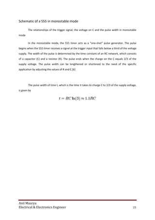 Anil Maurya
Electrical & Electronics Engineer
Schematic of a 555 in monostable mode
The relationships of the trigger signal, the voltage on
mode
In the monostable mode, the 555 timer acts as a “one
begins when the 555 timer receives a signal at the trigger input that falls below a third of the voltage
supply. The width of the pulse is determined by the time constant of an RC network, which consists
of a capacitor (C) and a resistor
supply voltage. The pulse width can be lengthened or shortened to the need of the specific
application by adjusting the values of R and C.
The pulse width of time t, which is the time it takes to charge C to 2/3 of the supply voltage,
is given by
ctrical & Electronics Engineer
Schematic of a 555 in monostable mode
The relationships of the trigger signal, the voltage on C and the pulse width in monostable
In the monostable mode, the 555 timer acts as a “one-shot” pulse generator. The pulse
begins when the 555 timer receives a signal at the trigger input that falls below a third of the voltage
pulse is determined by the time constant of an RC network, which consists
resistor (R). The pulse ends when the charge on the C equals 2/3 of the
supply voltage. The pulse width can be lengthened or shortened to the need of the specific
application by adjusting the values of R and C.[6]
The pulse width of time t, which is the time it takes to charge C to 2/3 of the supply voltage,
21
C and the pulse width in monostable
shot” pulse generator. The pulse
begins when the 555 timer receives a signal at the trigger input that falls below a third of the voltage
pulse is determined by the time constant of an RC network, which consists
e ends when the charge on the C equals 2/3 of the
supply voltage. The pulse width can be lengthened or shortened to the need of the specific
The pulse width of time t, which is the time it takes to charge C to 2/3 of the supply voltage,
 