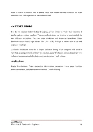 Anil Maurya
Electrical & Electronics Engineer 23
made of crystals of minerals such as galena. Today most diodes are made of silicon, but other
semiconductors such as germanium are sometimes used.
4.6 ZENER DIODE
It is the p-n junction diode with heavily doping. Always operate in reverse bias condition. It
can be used as a voltage regulator. This reverse break-down can be occur in junction diode by
two different mechanism. They are zener breakdown and avalanche breakdown. Zener
breakdown occur due to high electric field (9V – 12V). Voltage in reverse bias is low and
doping is very high.
Avalanche breakdown occur due to impact ionization doping is low compared with zener is
very high as compared with ordinary p-n junction. Zener breakdown occurs at relatively low
voltage where as avalanche breakdown occurs at relatively high voltage.
Applications:
Radio demodulation, Power conversion, Over-voltage protection, Logic gates, Ionizing
radiation detectors, Temperature measurements, Current steering.
 