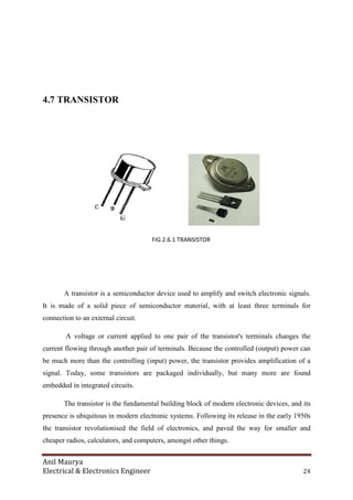 Anil Maurya
Electrical & Electronics Engineer 24
4.7 TRANSISTOR
FIG 2.6.1 TRANSISTOR
A transistor is a semiconductor device used to amplify and switch electronic signals.
It is made of a solid piece of semiconductor material, with at least three terminals for
connection to an external circuit.
A voltage or current applied to one pair of the transistor's terminals changes the
current flowing through another pair of terminals. Because the controlled (output) power can
be much more than the controlling (input) power, the transistor provides amplification of a
signal. Today, some transistors are packaged individually, but many more are found
embedded in integrated circuits.
The transistor is the fundamental building block of modern electronic devices, and its
presence is ubiquitous in modern electronic systems. Following its release in the early 1950s
the transistor revolutionised the field of electronics, and paved the way for smaller and
cheaper radios, calculators, and computers, amongst other things.
 
