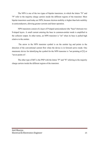 Anil Maurya
Electrical & Electronics Engineer 25
The NPN is one of the two types of bipolar transistors, in which the letters "N" and
"P" refer to the majority charge carriers inside the different regions of the transistor. Most
bipolar transistors used today are NPN, because electron mobility is higher than hole mobility
in semiconductors, allowing greater currents and faster operation.
NPN transistors consist of a layer of P-doped semiconductor (the "base") between two
N-doped layers. A small current entering the base in common-emitter mode is amplified in
the collector output. In other terms, an NPN transistor is "on" when its base is pulled high
relative to the emitter.
The arrow in the NPN transistor symbol is on the emitter leg and points in the
direction of the conventional current flow when the device is in forward active mode. One
mnemonic device for identifying the symbol for the NPN transistor is "not pointing in"[5] or
"never points in".
The other type of BJT is the PNP with the letters "P" and "N" referring to the majority
charge carriers inside the different regions of the transistor.
 