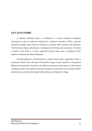 Anil Maurya
Electrical & Electronics Engineer 26
4.8 CAPACITORS
A capacitor (formerly known as condenser) is a passive electronic component
consisting of a pair of conductors separated by a dielectric (insulator). When a potential
difference (voltage) exists across the conductors, an electric field is present in the dielectric.
This field stores energy and produces a mechanical force between the conductors. The effect
is greatest when there is a narrow separation between large areas of conductor; hence
capacitor conductors are often called plates.
An ideal capacitor is characterized by a single constant value, capacitance, which is
measured in farads. This is the ratio of the electric charge on each conductor to the potential
difference between them. In practice, the dielectric between the plates passes a small amount
of leakage current. The conductors and leads introduce an equivalent series resistance and the
dielectric has an electric field strength limit resulting in a breakdown voltage.
 
