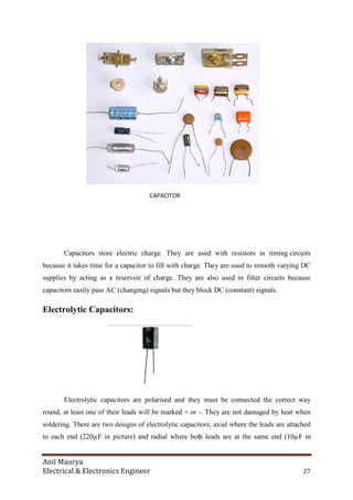 Anil Maurya
Electrical & Electronics Engineer 27
CAPACITOR
Capacitors store electric charge. They are used with resistors in timing circuits
because it takes time for a capacitor to fill with charge. They are used to smooth varying DC
supplies by acting as a reservoir of charge. They are also used in filter circuits because
capacitors easily pass AC (changing) signals but they block DC (constant) signals.
Electrolytic Capacitors:
Electrolytic capacitors are polarised and they must be connected the correct way
round, at least one of their leads will be marked + or -. They are not damaged by heat when
soldering. There are two designs of electrolytic capacitors; axial where the leads are attached
to each end (220µF in picture) and radial where both leads are at the same end (10µF in
 
