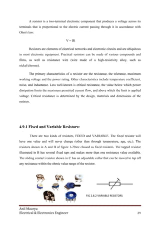 Anil Maurya
Electrical & Electronics Engineer
A resistor is a two-terminal
terminals that is proportional
Ohm's law:
Resistors are elements of
in most electronic equipment. Practical resistors can be made of various compounds and
films, as well as resistance wire
nickel/chrome).
The primary characteristics of a resistor are the
working voltage and the power
noise, and inductance. Less well
dissipation limits the maximum permitted current flow, and above which the limit is applied
voltage. Critical resistance is determined by the design, materials and dimensions of the
resistor.
4.9.1 Fixed and Variable Resistors
There are two kinds of resistors, FIXED and VARIABLE. The fixed resistor will
have one value and will never change (other than through temperature, age, etc.). The
resistors shown in A and B of figure 1
illustrated in B has several fixed taps and makes more than one resistance value available.
The sliding contact resistor shown in C has an adjustable collar that can be moved to tap off
any resistance within the ohmic value range of the resistor.
ctrical & Electronics Engineer
terminal electronic component that produces a
proportional to the electric current passing through it in accordanc
V = IR
Resistors are elements of electrical networks and electronic circuits and are ubiquitous
in most electronic equipment. Practical resistors can be made of various compounds and
resistance wire (wire made of a high-resistivity alloy, such as
The primary characteristics of a resistor are the resistance, the tolerance
power rating. Other characteristics include temperature coefficient
. Less well-known is critical resistance, the value below which power
dissipation limits the maximum permitted current flow, and above which the limit is applied
voltage. Critical resistance is determined by the design, materials and dimensions of the
Fixed and Variable Resistors:
There are two kinds of resistors, FIXED and VARIABLE. The fixed resistor will
have one value and will never change (other than through temperature, age, etc.). The
resistors shown in A and B of figure 1-29are classed as fixed resistors. The tapped r
illustrated in B has several fixed taps and makes more than one resistance value available.
The sliding contact resistor shown in C has an adjustable collar that can be moved to tap off
any resistance within the ohmic value range of the resistor.
FIG 2.8.2 VARIABLE RESISTORS
29
that produces a voltage across its
passing through it in accordance with
and electronic circuits and are ubiquitous
in most electronic equipment. Practical resistors can be made of various compounds and
resistivity alloy, such as
tolerance, maximum
temperature coefficient,
the value below which power
dissipation limits the maximum permitted current flow, and above which the limit is applied
voltage. Critical resistance is determined by the design, materials and dimensions of the
There are two kinds of resistors, FIXED and VARIABLE. The fixed resistor will
have one value and will never change (other than through temperature, age, etc.). The
29are classed as fixed resistors. The tapped resistor
illustrated in B has several fixed taps and makes more than one resistance value available.
The sliding contact resistor shown in C has an adjustable collar that can be moved to tap off
FIG 2.8.2 VARIABLE RESISTORS
 