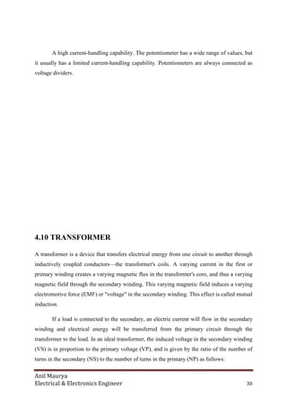 Anil Maurya
Electrical & Electronics Engineer 30
A high current-handling capability. The potentiometer has a wide range of values, but
it usually has a limited current-handling capability. Potentiometers are always connected as
voltage dividers.
4.10 TRANSFORMER
A transformer is a device that transfers electrical energy from one circuit to another through
inductively coupled conductors—the transformer's coils. A varying current in the first or
primary winding creates a varying magnetic flux in the transformer's core, and thus a varying
magnetic field through the secondary winding. This varying magnetic field induces a varying
electromotive force (EMF) or "voltage" in the secondary winding. This effect is called mutual
induction.
If a load is connected to the secondary, an electric current will flow in the secondary
winding and electrical energy will be transferred from the primary circuit through the
transformer to the load. In an ideal transformer, the induced voltage in the secondary winding
(VS) is in proportion to the primary voltage (VP), and is given by the ratio of the number of
turns in the secondary (NS) to the number of turns in the primary (NP) as follows:
 