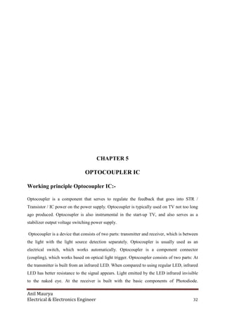 Anil Maurya
Electrical & Electronics Engineer 32
CHAPTER 5
OPTOCOUPLER IC
Working principle Optocoupler IC:-
Optocoupler is a component that serves to regulate the feedback that goes into STR /
Transistor / IC power on the power supply. Optocoupler is typically used on TV not too long
ago produced. Optocoupler is also instrumental in the start-up TV, and also serves as a
stabilizer output voltage switching power supply.
Optocoupler is a device that consists of two parts: transmitter and receiver, which is between
the light with the light source detection separately. Optocoupler is usually used as an
electrical switch, which works automatically. Optocoupler is a component connector
(coupling), which works based on optical light trigger. Optocoupler consists of two parts: At
the transmitter is built from an infrared LED. When compared to using regular LED, infrared
LED has better resistance to the signal appears. Light emitted by the LED infrared invisible
to the naked eye. At the receiver is built with the basic components of Photodiode.
 