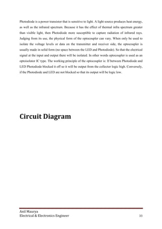 Anil Maurya
Electrical & Electronics Engineer 33
Photodiode is a power transistor that is sensitive to light. A light source produces heat energy,
as well as the infrared spectrum. Because it has the effect of thermal infra spectrum greater
than visible light, then Photodiode more susceptible to capture radiation of infrared rays.
Judging from its use, the physical form of the optocoupler can vary. When only be used to
isolate the voltage levels or data on the transmitter and receiver side, the optocoupler is
usually made in solid form (no space between the LED and Photodiode). So that the electrical
signal at the input and output there will be isolated. In other words optocoupler is used as an
optoisolator IC type. The working principle of the optocoupler is: If between Photodiode and
LED Photodiode blocked it off so it will be output from the collector logic high. Conversely,
if the Photodiode and LED are not blocked so that its output will be logic low.
Circuit Diagram
 