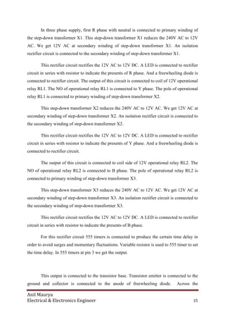 Anil Maurya
Electrical & Electronics Engineer 35
In three phase supply, first R phase with neutral is connected to primary winding of
the step-down transformer X1. This step-down transformer X1 reduces the 240V AC to 12V
AC. We get 12V AC at secondary winding of step-down transformer X1. An isolation
rectifier circuit is connected to the secondary winding of step-down transformer X1.
This rectifier circuit rectifies the 12V AC to 12V DC. A LED is connected to rectifier
circuit in series with resistor to indicate the presents of R phase. And a freewheeling diode is
connected to rectifier circuit. The output of this circuit is connected to coil of 12V operational
relay RL1. The NO of operational relay RL1 is connected to Y phase. The pole of operational
relay RL1 is connected to primary winding of step-down transformer X2.
This step-down transformer X2 reduces the 240V AC to 12V AC. We get 12V AC at
secondary winding of step-down transformer X2. An isolation rectifier circuit is connected to
the secondary winding of step-down transformer X2.
This rectifier circuit rectifies the 12V AC to 12V DC. A LED is connected to rectifier
circuit in series with resistor to indicate the presents of Y phase. And a freewheeling diode is
connected to rectifier circuit.
The output of this circuit is connected to coil side of 12V operational relay RL2. The
NO of operational relay RL2 is connected to B phase. The pole of operational relay RL2 is
connected to primary winding of step-down transformer X3.
This step-down transformer X3 reduces the 240V AC to 12V AC. We get 12V AC at
secondary winding of step-down transformer X3. An isolation rectifier circuit is connected to
the secondary winding of step-down transformer X3.
This rectifier circuit rectifies the 12V AC to 12V DC. A LED is connected to rectifier
circuit in series with resistor to indicate the presents of B phase.
For this rectifier circuit 555 timers is connected to produce the certain time delay in
order to avoid surges and momentary fluctuations. Variable resistor is used to 555 timer to set
the time delay. In 555 timers at pin 3 we get the output.
This output is connected to the transistor base. Transistor emitter is connected to the
ground and collector is connected to the anode of freewheeling diode. Across the
 