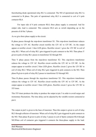 Anil Maurya
Electrical & Electronics Engineer 36
freewheeling diode operational relay RL3 is connected. The NO of operational relay RL3 is
connected to B phase. The pole of operational relay RL3 is connected to coil of 4 pole
contactor RL4.
For input side of 4 pole contactor RL4, three phase supply is connected. And for
output side, load is connected. This contactor RL4 acts as switch depending up on the
presents of all the 3 phases.
As we give three phase supply to the circuit:
R phase passes through the step-down transformer X1. This step-down transformer reduces
the voltage to 12V AC. Rectifier circuit rectifies the 12V AC to 12V DC. As the output
appear at rectifier circuit 1 then LED glows. Rectifier circuit 1 gives the 12V DC to coil of
relay RL1. When coil of relay RL1 gets triggered its pole connects to the NO. Then phase Y
given to pole of relay RL1 passes to transformer X2 through NO.
Then Y phase passes from the step-down transformer X2. This step-down transformer
reduces the voltage to 12V AC. Rectifier circuit rectifies the 12V AC to 12V DC. As the
output appear at rectifier circuit 2 then LED glows. Rectifier circuit 2 gives the 12V DC to
coil of relay RL2. When coil of relay RL2 gets triggered its pole connects to the NO. Then
phase B given to pole of relay RL2 passes to transformer X3 through NO.
Then B phase passes through the step-down transformer X3. This step-down transformer
reduces the voltage to 12V AC. Rectifier circuit rectifies the 12V AC to 12V DC. As the
output appear at rectifier circuit 3 then LED glows. Rectifier circuit 3 gives the 12V DC to
555 timer.
This 555 timer produces the delay to produce the output at pin 3 in order to avoid surges and
momentary fluctuations. The time delay can be adjusted by the variable resistor connected at
pin 6.
The output at pin3 is given to the base of transistor. Then this output is given to coil of relay
RL3 through collector of transistor. When coil of relay RL3 gets triggered its pole connects to
the NO. Then phase B given to pole of relay 3 passes to coil of 4pole contactor RL4 through
NO.When coil of contactor gets triggered it connects the three-phase supply to the load.
 