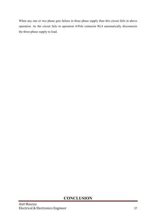 Anil Maurya
Electrical & Electronics Engineer 37
When any one or two phase gets failure in three phase supply then this circuit fails in above
operation. As the circuit fails in operation 4-Pole contactor RL4 automatically disconnects
the three-phase supply to load.
CONCLUSION
 