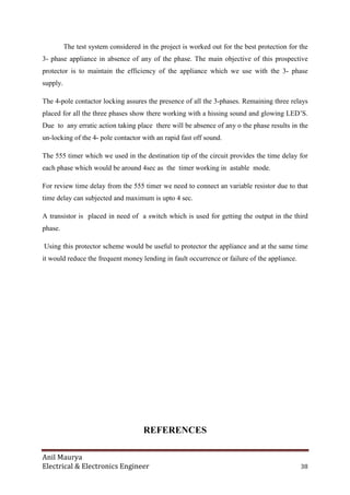 Anil Maurya
Electrical & Electronics Engineer 38
The test system considered in the project is worked out for the best protection for the
3- phase appliance in absence of any of the phase. The main objective of this prospective
protector is to maintain the efficiency of the appliance which we use with the 3- phase
supply.
The 4-pole contactor locking assures the presence of all the 3-phases. Remaining three relays
placed for all the three phases show there working with a hissing sound and glowing LED’S.
Due to any erratic action taking place there will be absence of any o the phase results in the
un-locking of the 4- pole contactor with an rapid fast off sound.
The 555 timer which we used in the destination tip of the circuit provides the time delay for
each phase which would be around 4sec as the timer working in astable mode.
For review time delay from the 555 timer we need to connect an variable resistor due to that
time delay can subjected and maximum is upto 4 sec.
A transistor is placed in need of a switch which is used for getting the output in the third
phase.
Using this protector scheme would be useful to protector the appliance and at the same time
it would reduce the frequent money lending in fault occurrence or failure of the appliance.
REFERENCES
 