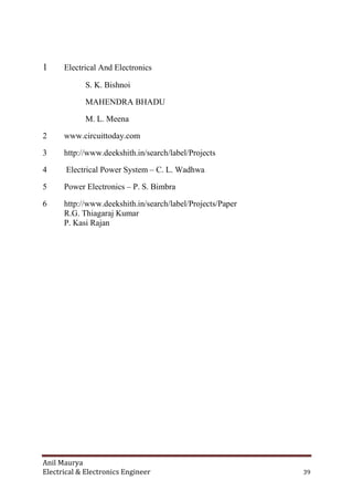 Anil Maurya
Electrical & Electronics Engineer 39
1 Electrical And Electronics
S. K. Bishnoi
MAHENDRA BHADU
M. L. Meena
2 www.circuittoday.com
3 http://www.deekshith.in/search/label/Projects
4 Electrical Power System – C. L. Wadhwa
5 Power Electronics – P. S. Bimbra
6 http://www.deekshith.in/search/label/Projects/Paper
R.G. Thiagaraj Kumar
P. Kasi Rajan
 