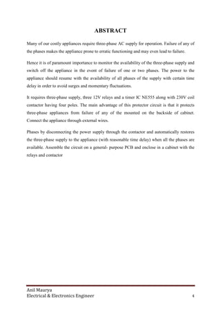 Anil Maurya
Electrical & Electronics Engineer 4
ABSTRACT
Many of our costly appliances require three-phase AC supply for operation. Failure of any of
the phases makes the appliance prone to erratic functioning and may even lead to failure.
Hence it is of paramount importance to monitor the availability of the three-phase supply and
switch off the appliance in the event of failure of one or two phases. The power to the
appliance should resume with the availability of all phases of the supply with certain time
delay in order to avoid surges and momentary fluctuations.
It requires three-phase supply, three 12V relays and a timer IC NE555 along with 230V coil
contactor having four poles. The main advantage of this protector circuit is that it protects
three-phase appliances from failure of any of the mounted on the backside of cabinet.
Connect the appliance through external wires.
Phases by disconnecting the power supply through the contactor and automatically restores
the three-phase supply to the appliance (with reasonable time delay) when all the phases are
available. Assemble the circuit on a general- purpose PCB and enclose in a cabinet with the
relays and contactor
 