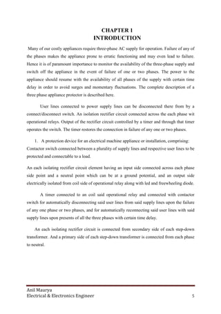 Anil Maurya
Electrical & Electronics Engineer 5
CHAPTER 1
INTRODUCTION
Many of our costly appliances require three-phase AC supply for operation. Failure of any of
the phases makes the appliance prone to erratic functioning and may even lead to failure.
Hence it is of paramount importance to monitor the availability of the three-phase supply and
switch off the appliance in the event of failure of one or two phases. The power to the
appliance should resume with the availability of all phases of the supply with certain time
delay in order to avoid surges and momentary fluctuations. The complete description of a
three phase appliance protector is described here.
User lines connected to power supply lines can be disconnected there from by a
connect/disconnect switch. An isolation rectifier circuit connected across the each phase wit
operational relays. Output of the rectifier circuit controlled by a timer and through that timer
operates the switch. The timer restores the connection in failure of any one or two phases.
1. A protection device for an electrical machine appliance or installation, comprising:
Contactor switch connected between a plurality of supply lines and respective user lines to be
protected and connectable to a load.
An each isolating rectifier circuit element having an input side connected across each phase
side point and a neutral point which can be at a ground potential, and an output side
electrically isolated from coil side of operational relay along with led and freewheeling diode.
A timer connected to an coil said operational relay and connected with contactor
switch for automatically disconnecting said user lines from said supply lines upon the failure
of any one phase or two phases, and for automatically reconnecting said user lines with said
supply lines upon presents of all the three phases with certain time delay.
An each isolating rectifier circuit is connected from secondary side of each step-down
transformer. And a primary side of each step-down transformer is connected from each phase
to neutral.
 