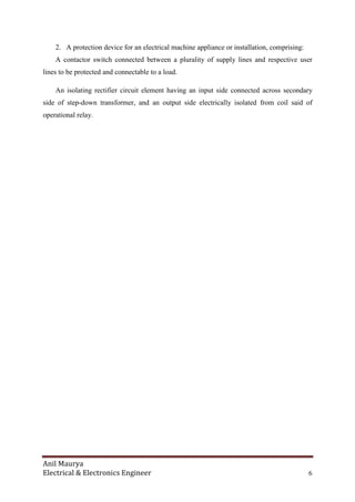 Anil Maurya
Electrical & Electronics Engineer 6
2. A protection device for an electrical machine appliance or installation, comprising:
A contactor switch connected between a plurality of supply lines and respective user
lines to be protected and connectable to a load.
An isolating rectifier circuit element having an input side connected across secondary
side of step-down transformer, and an output side electrically isolated from coil said of
operational relay.
 