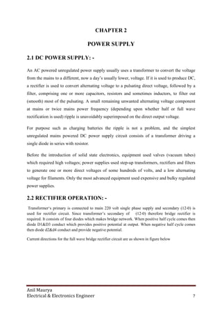 Anil Maurya
Electrical & Electronics Engineer 7
CHAPTER 2
POWER SUPPLY
2.1 DC POWER SUPPLY: -
An AC powered unregulated power supply usually uses a transformer to convert the voltage
from the mains to a different, now a day’s usually lower, voltage. If it is used to produce DC,
a rectifier is used to convert alternating voltage to a pulsating direct voltage, followed by a
filter, comprising one or more capacitors, resistors and sometimes inductors, to filter out
(smooth) most of the pulsating. A small remaining unwanted alternating voltage component
at mains or twice mains power frequency (depending upon whether half or full wave
rectification is used) ripple is unavoidably superimposed on the direct output voltage.
For purpose such as charging batteries the ripple is not a problem, and the simplest
unregulated mains powered DC power supply circuit consists of a transformer driving a
single diode in series with resistor.
Before the introduction of solid state electronics, equipment used valves (vacuum tubes)
which required high voltages; power supplies used step-up transformers, rectifiers and filters
to generate one or more direct voltages of some hundreds of volts, and a low alternating
voltage for filaments. Only the most advanced equipment used expensive and bulky regulated
power supplies.
2.2 RECTIFIER OPERATION: -
Transformer‘s primary is connected to main 220 volt single phase supply and secondary (12-0) is
used for rectifier circuit. Since transformer’s secondary of (12-0) therefore bridge rectifier is
required. It consists of four diodes which makes bridge network. When positive half cycle comes then
diode D1&D3 conduct which provides positive potential at output. When negative half cycle comes
then diode d2&d4 conduct and provide negative potential.
Current directions for the full wave bridge rectifier circuit are as shown in figure below
 