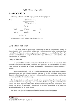 Anil Maurya
Electrical & Electronics Engineer 9
Fig 2.3 Full wave bridge rectifier
2.3 EFFICIENCY:-
Efficiency is the ratio of the DC output power to the AC input power.
Thus ŋ = DC output power
AC input power
= Pdc / Pac
Vdc/Rl (2Vm/π)2
8
Vrms/Rl (Vm/√2)2
π2
Ŋ = 81.2%
The maximum efficiency of a full wave rectifier is 81.2%.
2.4 Rectifier with filter
The output of the full wave rectifier contains both AC and DC components. A majority of
the applications which cannot tolerate a high value ripple, necessitates further processing of the
rectified output. The undesirable ac components i.e. the ripple can be minimized using filters. The
output of a rectifier filter is fed as input to the filter. The output of filter is not a perfect DC, but it also
contains small AC components.
CAPACITOR FILTER
A capacitor filter connected directly across the load . the property of the capacitor is that it
allows AC component and blocks DC components. The operation of the capacitor filter is to short the
ripple to ground but leave the DC to appear at output when it is connected across the pulsating DC
voltage.
During the positive half cycle, the capacitor charges upto th peak value of the transformer
secondary voltage Vm and will try to maintain this value of the full wave input drops to zero.
Capacitor will discharge through the load slowly until the transformer secondary voltage gain increase
to a value greater than the capacitor voltage.
The diode conducts for a period, which depends on the capacitor voltage. The diode will conduct
when the transformer secondary voltage becomes more than the diode voltage. This is called the cut in
voltage. The diode stops conducting when the transformer voltage becomes less than the diode
voltage. This is called cut out voltage. The ripple may me decreased by increased C or RL (both) with
a resulting increase in the DC output voltage.
The output wave form the full wave rectifier with filter and without filter is shown:
 
