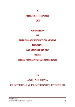 Anil Maurya
Electrical & Electronics Engineer 1
A
PROJECT REPORT
ON
OPERATION
OF
THREE PHASE INDUCTION MOTOR
THROUGH
I/O MODULE OF PLC
WITH
THREE PHASE PROTECTION CIRCUIT
BY
ANIL MAURYA
ELECTRICAL & ELECTRONICS ENGINEER
 