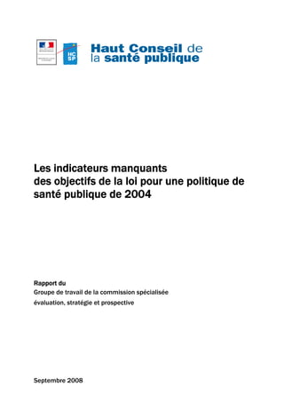 Les indicateurs manquants
des objectifs de la loi pour une politique de
santé publique de 2004




Rapport du
Groupe de travail de la commission spécialisée
évaluation, stratégie et prospective




Septembre 2008
 
