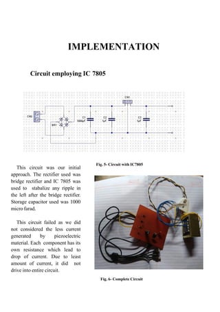 IMPLEMENTATION
Circuit employing IC 7805
This circuit was our initial
approach. The rectifier used was
bridge rectifier and IC 7805 was
used to stabalize any ripple in
the left after the bridge rectifier.
Storage capacitor used was 1000
micro farad.
This circuit failed as we did
not considered the less current
generated by piezoelectric
material. Each component has its
own resistance which lead to
drop of current. Due to least
amount of current, it did not
drive into entire circuit.
Fig. 5- Circuit with IC7805
Fig. 6- Complete Circuit
 