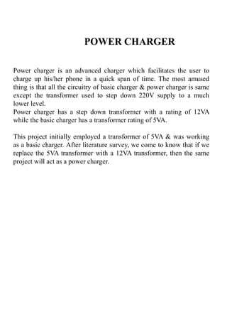 POWER CHARGER
Power charger is an advanced charger which facilitates the user to
charge up his/her phone in a quick span of time. The most amused
thing is that all the circuitry of basic charger & power charger is same
except the transformer used to step down 220V supply to a much
lower level.
Power charger has a step down transformer with a rating of 12VA
while the basic charger has a transformer rating of 5VA.
This project initially employed a transformer of 5VA & was working
as a basic charger. After literature survey, we come to know that if we
replace the 5VA transformer with a 12VA transformer, then the same
project will act as a power charger.
 