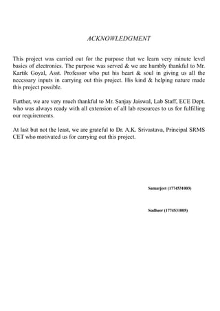 ACKNOWLEDGMENT
This project was carried out for the purpose that we learn very minute level
basics of electronics. The purpose was served & we are humbly thankful to Mr.
Kartik Goyal, Asst. Professor who put his heart & soul in giving us all the
necessary inputs in carrying out this project. His kind & helping nature made
this project possible.
Further, we are very much thankful to Mr. Sanjay Jaiswal, Lab Staff, ECE Dept.
who was always ready with all extension of all lab resources to us for fulfilling
our requirements.
At last but not the least, we are grateful to Dr. A.K. Srivastava, Principal SRMS
CET who motivated us for carrying out this project.
Samarjeet (1774531003)
Sudheer (1774531005)
 