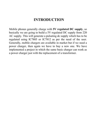 INTRODUCTION
Mobile phones generally charge with 5V regulated DC supply, so
basically we are going to build a 5V regulated DC supply from 220
AC supply. This will generate a pulsating dc supply which has to be
regulated using IC7805 or IC7812 as per the need of the user.
Generally, mobile chargers are available in market but if we need a
power charger, then again we have to buy a new one. We have
implemented a project in which the same basic charger can work as
a power charger just with the replacement of a transformer.
 