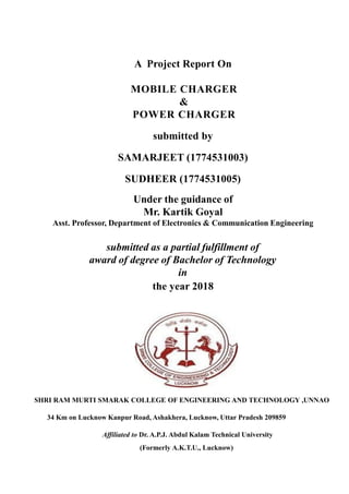 A Project Report On
MOBILE CHARGER
&
POWER CHARGER
submitted by
SAMARJEET (1774531003)
SUDHEER (1774531005)
Under the guidance of
Mr. Kartik Goyal
Asst. Professor, Department of Electronics & Communication Engineering
submitted as a partial fulfillment of
award of degree of Bachelor of Technology
in
the year 2018
SHRI RAM MURTI SMARAK COLLEGE OF ENGINEERING AND TECHNOLOGY ,UNNAO
34 Km on Lucknow Kanpur Road, Ashakhera, Lucknow, Uttar Pradesh 209859
Affiliated to Dr. A.P.J. Abdul Kalam Technical University
(Formerly A.K.T.U., Lucknow)
 