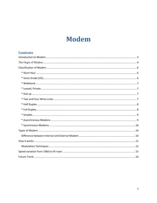ModemContents TOC  quot;
1-3quot;
    Introduction to Modem PAGEREF _Toc269979175  2The Orgin of Modem PAGEREF _Toc269979176  3Classification of Modem PAGEREF _Toc269979177  5* Short Haul PAGEREF _Toc269979178  5* Voice Grade (VG) PAGEREF _Toc269979179  5* Wideband PAGEREF _Toc269979180  6* Leased, Private PAGEREF _Toc269979181  6* Dial up PAGEREF _Toc269979182  6* Two and Four-Wires Lines PAGEREF _Toc269979183  6* Half Duplex PAGEREF _Toc269979184  7* Full Duplex PAGEREF _Toc269979185  7* Simplex PAGEREF _Toc269979186  8* Asynchronous Modems PAGEREF _Toc269979187  8* Synchronous Modems PAGEREF _Toc269979188  9Types of Modem PAGEREF _Toc269979189  9Difference between Internal and External Modem PAGEREF _Toc269979190  9How it works: PAGEREF _Toc269979191  10Modulation Techniques PAGEREF _Toc269979192  11Speed variation from 1960 to till now! PAGEREF _Toc269979193  14Future Trend PAGEREF _Toc269979194  15<br />Introduction to Modem<br />A modem (modulator-demodulator) is a device that modulates an analog carrier signal to encode digital information, and also demodulates such a carrier signal to decode the transmitted information. The goal is to produce a signal that can be transmitted easily and decoded to reproduce the original digital data. Modems can be used over any means of transmitting analog signals, from driven diodes to radio.<br />The most familiar example is a voice band modem that turns the digital data of a personal computer into analog audio signals that can be transmitted over a telephone line, and once received on the other side, a modem converts the analog data back into digital.<br />Modems are generally classified by the amount of data they can send in a given time, normally measured in bits per second (bit/s, or bps). They can also be classified by Baud, the number of times the modem changes its signal state per second. For example, the ITU V.21standard used audio frequency-shift keying, aka tones, to carry 300 bit/s using 300 baud, whereas the original ITU V.22 standard allowed 1,200 bit/s with 600 baud using phase-shift keying.<br />The Orgin of Modem<br />News wire services in 1920s used multiplex equipment that met the definition, but the modem function was incidental to the multiplexing function, so they are not commonly included in the history of modems.<br />Modems grew out of the need to connect teletype machines over ordinary phone lines instead of more expensive leased lines which had previously been used for current loop-based teleprinters and automated telegraphs. George Stibitz connected a New Hampshire teletype to a computer in New York City by a subscriber telephone line in 1940.<br />Mass-produced modems in the United States began as part of the SAGE air-defense system in 1958, connecting terminals at various airbases, radar sites, and command-and-control centers to the SAGE director centers scattered around the U.S. and Canada. SAGE modems were described by AT&T's Bell Labs as conforming to their newly published Bell 101 dataset standard. While they ran on dedicated telephone lines, the devices at each end were no different from commercial acoustically coupled Bell 101, 110 baud modems.<br />The sending modem modulates the data into a signal that is compatible with the phone line, and the receiving modem demodulates the signal back into digital data. Wireless modems convert digital data into radio signals and back.<br />Modems came into existence in the 1960s as a way to allow terminals to connect to computers over the phone lines. A typical arrangement is shown below:<br />In a configuration like this, a dumb terminal at an off-site office or store could quot;
dial inquot;
 to a large, central computer. The 1960s were the age of time-shared computers, so a business would often buy computer time from a time-share facility and connect to it via a 300-bit-per-second (bps) modem.<br />A dumb terminal is simply a keyboard and a screen. A very common dumb terminal at the time was called the DEC VT-100, and it became a standard of the day (now memorialized in terminal emulators worldwide). The VT-100 could display 25 lines of 80 characters each. When the user typed a character on the terminal, the modem sent the ASCII code for the character to the computer. The computer then sent the character back to the computer so it would appear on the screen.<br />When personal computers started appearing in the late 1970s, bulletin board systems (BBS) became the rage. A person would set up a computer with a modem or two and some BBS software, and other people would dial in to connect to the bulletin board. The users would run terminal emulators on their computers to emulate a dumb terminal.<br />People got along at 300 bps for quite a while. The reason this speed was tolerable was because 300 bps represents about 30 characters per second, which is a lot more characters per second than a person can type or read. Once people started transferring large programs and images to and from bulletin board systems, however, 300 bps became intolerable. Modem speeds went through a series of steps at approximately two-year intervals:<br />Classification of Modem<br />Classifying Modems according to: Range<br />* Short Haul<br />Short haul modems are cheap solutions to systems of short ranges (up to 15 km), which use private lines and are not part of a public system. Short haul modems can also be used, even if the end-to-end length of the direct connection is longer than 15 km, when both ends of the line are served by the same central office in the telephone system. These lines are called quot;
local loopsquot;
. Short haul modems are distance-sensitive, because signal attenuation occurs as the signal travels through the line. <br />Short haul modems tend to be cheaper than other modems for two reasons:<br />(1) No circuitry is included in them to correct for differences between the carrier frequency of the demodulator and the frequency of the modulator.<br />(2) Generally no circuitry is included to reduce/correct for noise rejection, which is less of a problem over short distances than over long distances.<br />There are two main types of short haul modems:<br />Analog modems, using a simple modulation method, without sophisticated devices for error control or equalizers. <br />Line drivers increase the digital signal, which transmit to the communication channel and do not transmit the carrier signal, as conventional modems<br />* Voice Grade (VG)<br />Voice-grade modems are used for unlimited destination, using a moderate to high data rate. These modems are expensive and their maintenance and tuning are sophisticated. Communication channels are leased lines and dial-up.<br />Voice-band telephone network is used for data transmission. A user-to-user connection may be either dedicated or dialed. The links in the connection are the same in the two cases, and the only difference for the user is that for some impairments (particularly attenuation and delay distortion), a dedicated (private or leased) line is guaranteed to meet certain specifications, whereas a dialed connection can only be described statistically.<br />* Wideband<br />Wideband modems are used in large-volume telephone-line multiplexing, dedicated computer-to-computer links. These modems exceed high data rates.<br />Classifying Modems according to: Line Type<br />* Leased, Private<br />Leased, private or dedicated lines (usually 4-wire) are for the exclusive use of quot;
leased-linequot;
 modems - either pair (in a simple point-to-point connection) or several (on a multidrop network for a polling or a contention system). If the medium is the telephone network, their transmission characteristics are usually guaranteed to meet certain specifications, but if the link includes any radio transmission, the quality of it may be as variable as that of a switched (i.e. nondedicated) line.<br />* Dial up<br />Dial-up modems can establish point-to-point connections on the PSTN by any combination of manual or automatic dialing or answering. The quality of the circuit is not guaranteed, but all phone companies establish objectives. The links established are almost always 2-wire because 4-wire dialing is tedious and expensive.<br />* Two and Four-Wires Lines<br />A four-wire (4W) line is a pair of two-wire (2W) lines, one for transmitting and one for receiving, in which the signals in the two directions are to be kept totally separate. Perfect separation can be maintained only if the four-wire configuration is sustained from transmitter to receiver. The lines may be combined in a 4W/2W network (often called a hybrid or a hybrid transformer) at any point in the signal path. In this case impedance mismatches will cause reflections and interference between the two signals.<br />Classifying Modems according to: Operation Mode<br />* Half Duplex<br />Half duplex means that signals can be passed in either direction, but not in both simultaneously. A telephone channel often includes an echo; this renders the channel half-duplex. Echo suppressors are slowly being replaced by echo cancellers, which are theoretically full-duplex devices.<br />When a modem is connected to a two-wire line, its output impedance cannot be matched exactly to the input impedance of the line, and some part of its transmitted signal (usually badly distorted) will always be reflected back. For this reason half- duplex receivers are disabled (received data is clamped) when their local transmitter is operative.<br />Half-duplex modems can work in full-duplex mode.<br />* Full Duplex<br />Full duplex means that signals can be passed in either direction, simultaneously. Full duplex operation on a two-wire line requires the ability to separate a receive signal from the reflection of the transmitted signal. This is accomplished by either FDM (frequency division multiplexing) in which the signals in the two directions occupy different frequency bands and are separated by filtering, or by Echo Canceling (EC).<br />The implication of the term full-duplex is usually that the modem can transmit and receive simultaneously at full speed. Modems that provide a low-speed reverse channel are sometimes called split-speed or asymmetric modems.<br />Full duplex modems will not work on half-duplex channels.<br />* Simplex<br />Simplex means that signals can be passed in one direction only. A remote modem for a telemetering system might be simplex and a 2-wire line with a common unidirectional amplifier is simplex.<br />Echo suppressor are slowly being replaced by ECs, which allow a certain amount of double-talking and do not require quot;
capturequot;
 time for any one talker to assume control of the connection.<br />Classifying Modems according to: Synchronization<br />* Asynchronous Modems<br />Most of the modems that operate in slow and moderate rates, up to 1800 bps, are asynchronous (using asynchronous data). Asynchronous modems operate in FSK modulation and use two frequencies for transmission and another two for receiving. Asynchronous modems can be connected in different options to the communication media:<br />Using 2-wire or 4-wire interface.<br />Using switched lines or leased lines.<br />Using interface to call unit/automatic answer, when dialing-up.<br />* Synchronous Modems<br />Synchronous modems operate in the audio domain, at rates up to 28800 bps in audio lines, used in telephones systems (using synchronous). The usual modulation methods are the phase modulation and integrated phase and amplitude (at higher rates than 4800 bps).<br />In synchronous modems, equalizers are used, in order to offset the misfit of the telephone lines. These equalizers are inserted in addition to the equalizers, which sometimes already exist in the telephone lines.<br />Types of Modem<br />,[object Object]