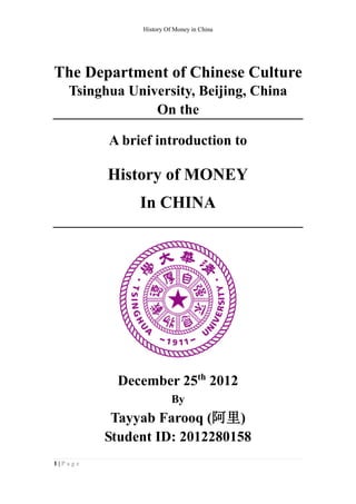 History Of Money in China




The Department of Chinese Culture
   Tsinghua University, Beijing, China
                On the

         A brief introduction to

         History of MONEY
              In CHINA




          December 25th 2012
                        By
          Tayyab Farooq (阿里)
         Student ID: 2012280158
1|Page
 