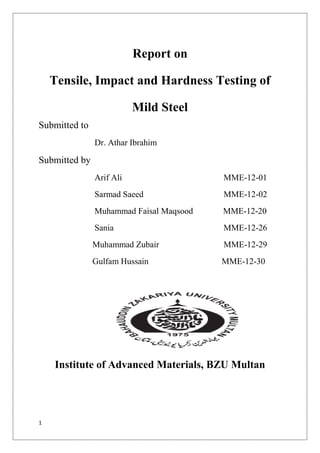 1
Report on
Tensile, Impact and Hardness Testing of
Mild Steel
Submitted to
Dr. Athar Ibrahim
Submitted by
Arif Ali MME-12-01
Sarmad Saeed MME-12-02
Muhammad Faisal Maqsood MME-12-20
Sania MME-12-26
Muhammad Zubair MME-12-29
Gulfam Hussain MME-12-30
Institute of Advanced Materials, BZU Multan
 