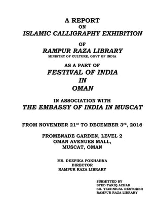 A REPORT
ON
ISLAMIC CALLIGRAPHY EXHIBITION
OF
RAMPUR RAZA LIBRARY
MINISTRY OF CULTURE, GOVT OF INDIA
AS A PART OF
FESTIVAL OF INDIA
IN
OMAN
IN ASSOCIATION WITH
THE EMBASSY OF INDIA IN MUSCAT
FROM NOVEMBER 21st
TO DECEMBER 3rd
, 2016
PROMENADE GARDEN, LEVEL 2
OMAN AVENUES MALL,
MUSCAT, OMAN
MS. DEEPIKA POKHARNA
DIRECTOR
RAMPUR RAZA LIBRARY
SUBMITTED BY
SYED TARIQ AZHAR
SR. TECHNICAL RESTORER
RAMPUR RAZA LIBRARY
 