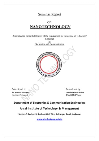 Seminar Report
on
NANOTECHNOLOGY
Submitted in partial fulfillment of the requirement for the degree of B.Tech-6th
Semester
In
Electronics and Communication
Submitted to Submitted by
Mr. PraveenSrivastava Chandan Kumar Mishra
(AssistantProfessor) B.Tech (EC) 6th
-Sem.
Department of Electronics & Communication Engineering
Ansal Institute of Technology & Management
Sector-C, Pocket-5, Sushant Golf City, Sultanpur Road, Lucknow
www.aitmlucknow.edu.in
 