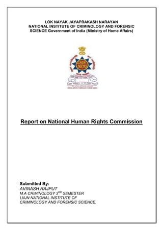 LOK NAYAK JAYAPRAKASH NARAYAN
NATIONAL INSTITUTE OF CRIMINOLOGY AND FORENSIC
SCIENCE Government of India (Ministry of Home Affairs)

Report on National Human Rights Commission

Submitted By:
AVINASH RAJPUT
M.A CRIMINOLOGY 3RD SEMESTER
LNJN NATIONAL INSTITUTE OF
CRIMINOLOGY AND FORENSIC SCIENCE.

 