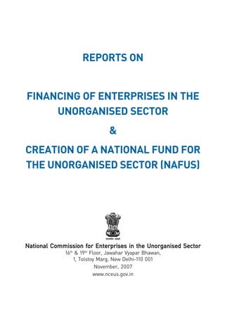 viivii
REPORTS ON
FINANCING OF ENTERPRISES IN THE
UNORGANISED SECTOR
&
CREATION OF A NATIONAL FUND FOR
THE UNORGANISED SECTOR (NAFUS)
National Commission for Enterprises in the Unorganised SectorNational Commission for Enterprises in the Unorganised SectorNational Commission for Enterprises in the Unorganised SectorNational Commission for Enterprises in the Unorganised SectorNational Commission for Enterprises in the Unorganised Sector
16th
& 19th
Floor, Jawahar Vyapar Bhawan,
1, Tolstoy Marg, New Delhi-110 001
November, 2007
www.nceus.gov.in
 