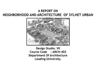 Design Studio: VII
Course Code : ARCH-402
Department Of Architecture
Leading University.
A REPORT ON
NEIGHBORHOOD AND ARCHITECTURE OF SYLHET URBAN
AREA
 