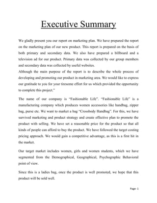 Page- 1
Executive Summary
We gladly present you our report on marketing plan. We have prepared the report
on the marketing plan of our new product. This report is prepared on the basis of
both primary and secondary data. We also have prepared a billboard and a
television ad for our product. Primary data was collected by our group members
and secondary data was collected by useful websites.
Although the main purpose of the report is to describe the whole process of
developing and promoting our product in marketing area. We would like to express
our gratitude to you for your tiresome effort for us which provided the opportunity
to complete this project.”
The name of our company is “Fashionable Life”. “Fashionable Life” is a
manufacturing company which produces women accessories like handbag, zipper
bag, purse etc. We want to market a bag “Crossbody Handbag”. For this, we have
survived marketing and product strategy and create effective plan to promote the
product with selling. We have set a reasonable price for the product so that all
kinds of people can afford to buy the product. We have followed the target costing
pricing approach. We would gain a competitive advantage, as this is a first hit in
the market.
Our target market includes women, girls and women students, which we have
segmented from the Demographical, Geographical, Psychographic Behavioral
point of view.
Since this is a ladies bag, once the product is well promoted, we hope that this
product will be sold well.
 