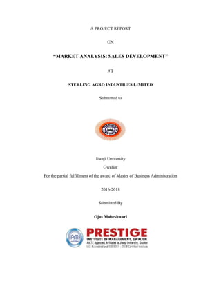A PROJECT REPORT
ON
“MARKET ANALYSIS: SALES DEVELOPMENT”
AT
STERLING AGRO INDUSTRIES LIMITED
Submitted to
Jiwaji University
Gwalior
For the partial fulfillment of the award of Master of Business Administration
2016-2018
Submitted By
Ojas Maheshwari
 