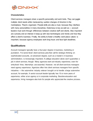 10
Characteristics
Client services managers share a specific personality and work traits. They can juggle
multiple client needs while maneuvering sudden changes of direction in the
marketplace. They're organized. People skills are also a must, because they interface
with many personalities in many disciplines. Diplomacy is key as well as — account
leaders must work through differences between creative staff and clients. Also important
are curiosity and an interest in keep up with new technologies and trends and how they
affect a client’s business. Finally, the ability to foster a healthy work-place culture is
important, because agency employees work long hours and face tight deadlines.
Qualifications
Account managers typically have a four-year degree in business, marketing or
journalism. For senior-level client services jobs that call for strategic thinking on
sophisticated accounts, an advanced degree, such as a master’s in business
administration, is increasingly important. A college education alone won’t guarantee a
job in client services, though. Many agencies want ad-industry experience, even for
entry-level hires. Internships are essential. However, not all client services managers
need agency experience. Agencies often hire client services managers from specific
industries — the automotive industry veteran brought on to handle a large automotive
account, for example. A senior account leader typically has 10 or more years of
experience, either at an agency or in corporate marketing. Besides education and
experience, hiring managers also look for people who appreciate the creative process.
 
