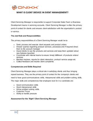11
WHAT IS CLIENT SREVICE IN EVENT MANAGEMENT?
Client Servicing Manager is responsible to support Corporate Sales Team or Business
Development teams in servicing accounts. Client Servicing Manager is often the primary
point of contact for clients and ensures client satisfaction with the organization's product
or service.
The Job Role and Responsibilities
The primary responsibilities of a Client Servicing Manager would be to:
 Seek, process and execute client requests and product orders
 Answer queries regarding product/ services, processes and if required direct
them to the account manager
 Assist clients to use the products and services and keep them updated about
new features launched
 Coordinate with internal teams to ensure timely fulfillment of products orders/
services
 Maintain trackers, reports for client interaction, product/ service usage etc
 Collect feedback and resolve client complaints
Competencies and Skills Required
Client Servicing Manager plays a critical role in satisfying clients and thus bringing
repeat business. They are the primary point of contact for the company's clients and
need to have good communications skills, interpersonal skills and problem solving skills.
The major skills and competencies that employers look for in a candidate are:
 Good communication skills
 Good interpersonal skills
 Active problem solving skills
 Customer Focus
 Ability to handle pressure
Assessment for the ‘Right’ Client Servicing Manager
 