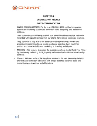 13
CHAPTER-2
ORGANIZATION PROFILE
ONIXX COMMUNICATION
ONIXX COMMUNICATION Pvt .ltd is an ISO 9001:2008 certified companies
specialized in offering customized exhibition stand designing, and installation
solutions.
Their consistency in delivering custom built exhibition stands displays has been
rewarded with repeat business from our clients from various worldwide locations
They continue to stay true to our essence by being marketing –driven and
proactive in responding to our clients needs and assisting them meet their
product and brand visibility and marketing or branding techniques.
• MISSION – We venture to exceed the expectation of our clients Right First Time
by consistently delivering to high quality and customized exhibition stand design
solutions
• Vision - We want to be of the top global leaders in the ever increasing industry
of events and exhibition fabrication with a huge satisfied customer base and
repeat business in various global locations
 