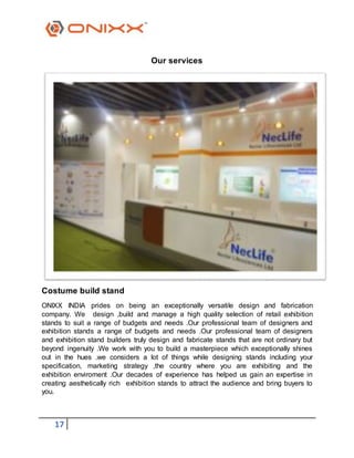 17
Our services
Costume build stand
ONIXX INDIA prides on being an exceptionally versatile design and fabrication
company. We design ,build and manage a high quality selection of retail exhibition
stands to suit a range of budgets and needs .Our professional team of designers and
exhibition stands a range of budgets and needs .Our professional team of designers
and exhibition stand builders truly design and fabricate stands that are not ordinary but
beyond ingenuity .We work with you to build a masterpiece which exceptionally shines
out in the hues .we considers a lot of things while designing stands including your
specification, marketing strategy ,the country where you are exhibiting and the
exhibition enviroment .Our decades of experience has helped us gain an expertise in
creating aesthetically rich exhibition stands to attract the audience and bring buyers to
you.
 