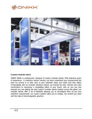 18
Custom modular stand
ONIXX INDIA is professional designer of custom modular stands .With extensive years
of experience in exhibition stands industry ,our team understand your requirements the
best our priority is to take care of your exhibited ideas and make sure they reflect
immaculately with our modular exhibition stands .we choose the best themes and color
combination to reproduce a storytelling effect of your brand .with us ,you can rest
assured you are getting the best custom modular stands solution across the globe .our
modular stands offer a lot of flexibility allowing you to reconfigure them as per your
exhibition requirements .our custom solution allow you to display the content you need
with the help of interchangeable graphics
 