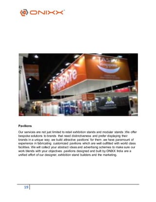 19
Pavilions
Our services are not just limited to retail exhibition stands and modular stands .We offer
bespoke solutions to brands that need distinctiveness and prefer displaying their
brands in a unique way .we build attractive pavilions’ for them .we have paramount of
experience in fabricating customized pavilions which are well outfitted with world class
facilities. We will collect your abstract ideas and advertising schemes to make sure our
work blends with your objectives .pavilions designed and built by ONIXX India are a
unified effort of our designer, exhibition stand builders and the marketing.
 
