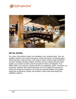 20
RETAIL DESIGN
Our custom built exhibition stands are completely to your branding needs .They are
excellent solutions if you exhibit at numerous venues and events .our bespoke stand
design takes your vision and turns it into really to match a diverse range of exhibition
and event activities .blending creativity innovation and your abstract business ideas
together ,our solutions provide a clear focal point for visitors and delegates .Trust
ONIXX INDIA if you want your presence felt with an outstanding custom –built stand .we
understand exhibition offer a direct opportunity for you to engage with prospective
clients and assess the competition .so we help you reap the benefits of this golden
opportunity by delivering a unique and innovation custom build stand design and
installation solutions
 