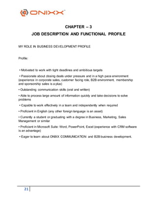 21
CHAPTER – 3
JOB DESCRIPTION AND FUNCTIONAL PROFILE
MY ROLE IN BUSINESS DEVELOPMENT PROFILE
Profile:
• Motivated to work with tight deadlines and ambitious targets
• Passionate about closing deals under pressure and in a high pace environment
(experience in corporate sales, customer facing role, B2B environment, membership
and sponsorship sales is a plus)
• Outstanding communication skills (oral and written)
• Able to process large amount of information quickly and take decisions to solve
problems
• Capable to work effectively in a team and independently when required
• Proficient in English (any other foreign language is an asset)
• Currently a student or graduating with a degree in Business, Marketing, Sales
Management or similar
• Proficient in Microsoft Suite: Word, PowerPoint, Excel (experience with CRM software
is an advantage)
• Eager to learn about ONIXX COMMUNICATION and B2B business development.
 
