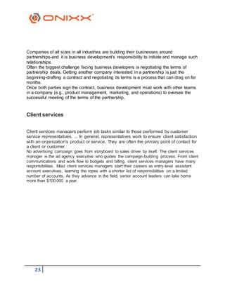 23
Companies of all sizes in all industries are building their businesses around
partnerships-and it is business development's responsibility to initiate and manage such
relationships.
Often the biggest challenge facing business developers is negotiating the terms of
partnership deals. Getting another company interested in a partnership is just the
beginning-drafting a contract and negotiating its terms is a process that can drag on for
months.
Once both parties sign the contract, business development must work with other teams
in a company (e.g., product management, marketing, and operations) to oversee the
successful meeting of the terms of the partnership.
Client services
Client services managers perform job tasks similar to those performed by customer
service representatives. ... In general, representatives work to ensure client satisfaction
with an organization's product or service. They are often the primary point of contact for
a client or customer.
No advertising campaign goes from storyboard to sales driver by itself. The client services
manager is the ad agency executive who guides the campaign-building process. From client
communications and work flow to budgets and billing, client services managers have many
responsibilities. Most client services managers start their careers as entry-level assistant
account executives, learning the ropes with a shorter list of responsibilities on a limited
number of accounts. As they advance in the field, senior account leaders can take home
more than $100,000 a year.
 
