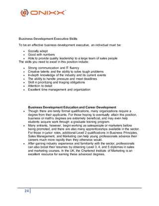 24
Business Development Executive Skills
To be an effective business development executive, an individual must be:
 Socially adept
 Good with numbers
 Able to provide quality leadership to a large team of sales people
The skills you need to excel in this position include:
 Strong communication and IT fluency
 Creative talents and the ability to solve tough problems
 In-depth knowledge of the industry and its current events
 The ability to handle pressure and meet deadlines
 Skill in prioritizing and triaging obligations
 Attention to detail
 Excellent time management and organization
Business Development Education and Career Development
 Though there are rarely formal qualifications, many organizations require a
degree from their applicants. For those hoping to eventually attain this position,
business or math’s degrees are extremely beneficial, and may even help
students acquire work through a graduate training program.
 Many entrants, however, begin working as salespeople or marketers before
being promoted, and there are also many apprenticeships available in the sector.
For those in junior roles, additional Level 2 qualifications in Business Principles,
Sales Management, and Marketing can help young professionals advance their
careers much more rapidly than they otherwise would.
 After gaining industry experience and familiarity with the sector, professionals
can also boost their resumes by obtaining Level 3, 4, and 5 diplomas in sales
and marketing courses. In the UK, the Chartered Institute of Marketing is an
excellent resource for earning these advanced degrees.
 
