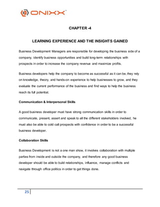 25
CHAPTER -4
LEARNING EXPERIENCE AND THE INSIGHTS GAINED
Business Development Managers are responsible for developing the business side of a
company, identify business opportunities and build long-term relationships with
prospects in order to increase the company revenue and maximize profits.
Business developers help the company to become as successful as it can be, they rely
on knowledge, theory, and hands-on experience to help businesses to grow, and they
evaluate the current performance of the business and find ways to help the business
reach its full potential.
Communication & Interpersonal Skills
A good business developer must have strong communication skills in order to
communicate, present, assert and speak to all the different stakeholders involved, he
must also be able to cold call prospects with confidence in order to be a successful
business developer.
Collaboration Skills
Business Development is not a one man show, it involves collaboration with multiple
parties from inside and outside the company, and therefore any good business
developer should be able to build relationships, influence, manage conflicts and
navigate through office politics in order to get things done.
 