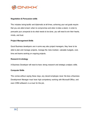 26
Negotiation & Persuasion skills
This includes being tactful and diplomatic at all times, achieving your set goals require
that you are able to learn when to compromise and when to take a stand, in order to
persuade your prospects to do what needs to be done, you will need to win their hearts,
minds, and trust.
Project Management Skills
Good Business developers are in some way also project managers, they have to be
able to plan and manage projects, manage the risks involved, calculate budgets, cost,
time and teams working on ongoing projects.
Research & strategy
A Business Developer will need to have strong research and strategic analysis skills.
Computer Skills
This comes without saying these days, any decent employee never the less a Business
Development Manager must have high competency working with Microsoft Office, and
even CRM software's is a must for this job.
 